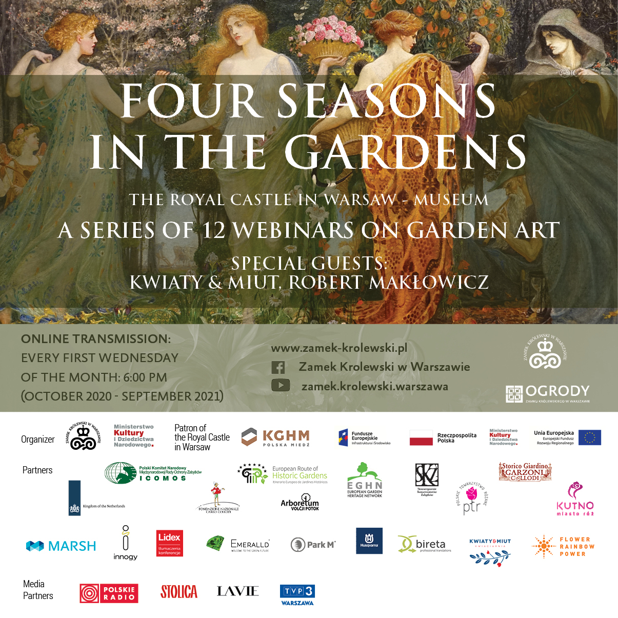  Four Seasons in the Gardens  A series of 12 webinars on garden art  October 2020 – September 2021  The Royal Castle in Warsaw – Museum: online  The series of twelve webinars is a great journey through the most outstanding garden arrangements in Europe. The four parts of the event are dictated by the seasons, which finally combine into a coherent whole, creating a determinant of the idea and synergy between art and garden. Wonderful specialists in the field of garden art will introduce us to issues inspired by wonderful historical gardens. Thematic flower arrangements made by the fantastic Duet of Kwiaty & Miut will make garden considerations more pleasant, showing that trends in the history of garden art can also be presented in a non-obvious way, in harmony with nature and with triggering experiences that cannot be resisted surrounded by flowers.  The irreplaceable Robert Makłowicz will present issues related to the history of cooking, table culture and recipes inspired by plants and seasons in gardens.  4 seasons